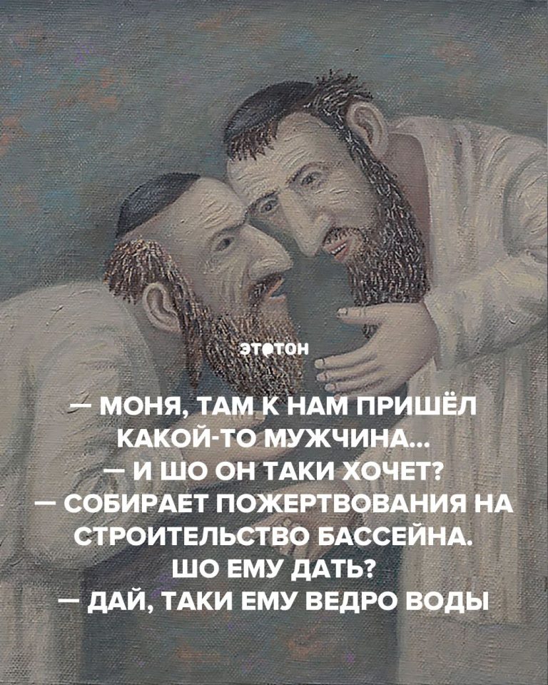 Моня, там к нам пришёл какой-то мужчина… — И шо он таки хочет? — Собирает пожертвования на строительство бассейна. Шо ему дать? — Дай, таки ему ведро воды Моня, там к нам пришёл какой-то мужчина… — И шо он таки хочет? — Собирает пожертвования на строительство бассейна. Шо ему дать? — Дай, таки ему ведро воды