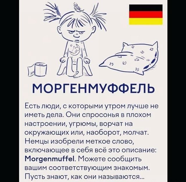 МОРГЕНМУФФЕЛЬ Есть люди, с которыми утром лучше не иметь дела. Они спросонья в плохом настроении, угрюмы, ворчат на окружающих или, наоборот, молчат. Немцы изобрели меткое слово, включающее в себя всё это описание: Могдептие!. Можете сообщить вашим соответствующим знакомым. Пусть знают, как они называются… – АйДаПрикол МОРГЕНМУФФЕЛЬ Есть люди, с которыми утром лучше не иметь дела. Они спросонья в плохом настроении, угрюмы, ворчат на окружающих или, наоборот, молчат. Немцы изобрели меткое слово, включающее в себя всё это описание: Могдептие!. Можете сообщить вашим соответствующим знакомым. Пусть знают, как они называются… – АйДаПрикол