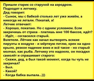 Пришли старик со старухой на аэродром. Подходят к летчику. Дед говорит: – Сынок, мы с бабкой столько лет уже живём, а никогда не летали. Покатай, а! Летчик отвечает: – Хорошо, покатаю. Но с одним условием. Если закричишь от страха – платишь мне 100 баксов, идёт? – Идёт, – согласился старый. Взлетели. Лётчик как начал вытворять всякие пируэты в воздухе – и мёртвую петлю, крен на одно крыло, резкое падение вниз и всё такое – но старый молчал, как рыба. Летчику это надоело, он посадил самолёт и спрашивает старого: – Скажи, дед, а был такой момент, когда ты чуть не закричал? – Был. – Какой? Когда бабка выпала…))) – АйДаПрикол Пришли старик со старухой на аэродром. Подходят к летчику. Дед говорит: – Сынок, мы с бабкой столько лет уже живём, а никогда не летали. Покатай, а! Летчик отвечает: – Хорошо, покатаю. Но с одним условием. Если закричишь от страха – платишь мне 100 баксов, идёт? – Идёт, – согласился старый. Взлетели. Лётчик как начал вытворять всякие пируэты в воздухе – и мёртвую петлю, крен на одно крыло, резкое падение вниз и всё такое – но старый молчал, как рыба. Летчику это надоело, он посадил самолёт и спрашивает старого: – Скажи, дед, а был такой момент, когда ты чуть не закричал? – Был. – Какой? Когда бабка выпала…))) – АйДаПрикол
