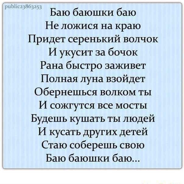 Баю баюшки баю Не ложися на краю Придет серенький волчок И укусит за бочок Рана быстро заживет Полная луна взойдет Обернешься волком ты И сожгутся все мосты Будешь кушать ты людей И кусать других детей Стаю соберешь свою Баю баюшки баю… – АйДаПрикол Баю баюшки баю Не ложися на краю Придет серенький волчок И укусит за бочок Рана быстро заживет Полная луна взойдет Обернешься волком ты И сожгутся все мосты Будешь кушать ты людей И кусать других детей Стаю соберешь свою Баю баюшки баю… – АйДаПрикол