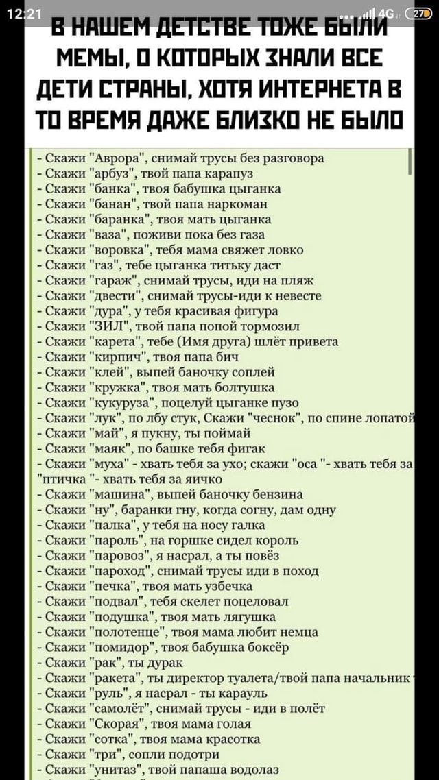 В НАШЕМ ДЕТСТВЕ ТОЖЕ `БЫМИ МЕМЫ, 0 КОТОРЫХ ЗНАЛИ ВСЕ ДЕТИ СТРАНЫ, ХОТЯ ИНТЕРНЕТА В ТО ВРЕМЯ ДАЖЕ БЛИЗКО НЕ БЫЛО Скажи “Аврора”, снимай трусы без разговора Скажи “арбуз”, твой папа карапуз Скажи “банка”, твоя бабушка цыганка Скажи “банан”, твой папа наркоман Скажи “баранка”, твоя мать цыганка Скажи “ваза”, поживи пока без газа. Скажи “воровка”, тебя мама свяжет ловко Скажи “газ”, тебе цыганка титьку даст Скажи “гараж”, снимай трусы, иди на пляж Скажи “двести”, снимай трусы-иди к невесте Скажи “дура”, у тебя красивая фигура Скажи “ЗИЛ”, твой папа попой тормозил Скажи “карета”, тебе (Имя друга) шлёт привета Скажи “кирпич”, твоя папа бич Скажи “клей”, выпей баночку соплей Скажи “кружка”, твоя мать болтушка Скажи “кукуруза”, поцелуй цыганке пузо Скажи “лук”, по лбу стук, Скажи “чеснок”, по спине лопатой Скажи “май”, я пукну, ты поймай Скажи “маяк”, по башке тебя фигак Скажи “муха” хвать тебя за ухо; скажи “оса хвать тебя за “птичка хвать тебя за яичко Скажи “машина”, выпей баночку бензина Скажи “ну”, баранки гну, когда согну, дам одну Скажи “палка”, у тебя на носу галка Скажи “пароль”, на горшке сидел король Скажи “паровоз”, я насрал, а ты повёз Скажи “пароход”, снимай трусы иди в поход Скажи “печка”, твоя мать узбечка Скажи “подвал”, тебя скелет поцеловал Скажи “подушка”, твоя мать лягушка Скажи “полотенце”, твоя мама любит немца Скажи “помидор”, твоя бабушка боксёр Скажи “рак”, ты дурак Скажи “ракета”, ты директор туалета/твой папа начальник ты карауль Скажи “самолёт”, снимай трусы иди в полёт Скажи “Скорая”, твоя мама голая Скажи “сотка”, твоя мама красотка Скажи “три”, сопли подотри Скажи “унитаз”, твой папаша водолаз – АйДаПрикол В НАШЕМ ДЕТСТВЕ ТОЖЕ `БЫМИ МЕМЫ, 0 КОТОРЫХ ЗНАЛИ ВСЕ ДЕТИ СТРАНЫ, ХОТЯ ИНТЕРНЕТА В ТО ВРЕМЯ ДАЖЕ БЛИЗКО НЕ БЫЛО Скажи “Аврора”, снимай трусы без разговора Скажи “арбуз”, твой папа карапуз Скажи “банка”, твоя бабушка цыганка Скажи “банан”, твой папа наркоман Скажи “баранка”, твоя мать цыганка Скажи “ваза”, поживи пока без газа. Скажи “воровка”, тебя мама свяжет ловко Скажи “газ”, тебе цыганка титьку даст Скажи “гараж”, снимай трусы, иди на пляж Скажи “двести”, снимай трусы-иди к невесте Скажи “дура”, у тебя красивая фигура Скажи “ЗИЛ”, твой папа попой тормозил Скажи “карета”, тебе (Имя друга) шлёт привета Скажи “кирпич”, твоя папа бич Скажи “клей”, выпей баночку соплей Скажи “кружка”, твоя мать болтушка Скажи “кукуруза”, поцелуй цыганке пузо Скажи “лук”, по лбу стук, Скажи “чеснок”, по спине лопатой Скажи “май”, я пукну, ты поймай Скажи “маяк”, по башке тебя фигак Скажи “муха” хвать тебя за ухо; скажи “оса хвать тебя за “птичка хвать тебя за яичко Скажи “машина”, выпей баночку бензина Скажи “ну”, баранки гну, когда согну, дам одну Скажи “палка”, у тебя на носу галка Скажи “пароль”, на горшке сидел король Скажи “паровоз”, я насрал, а ты повёз Скажи “пароход”, снимай трусы иди в поход Скажи “печка”, твоя мать узбечка Скажи “подвал”, тебя скелет поцеловал Скажи “подушка”, твоя мать лягушка Скажи “полотенце”, твоя мама любит немца Скажи “помидор”, твоя бабушка боксёр Скажи “рак”, ты дурак Скажи “ракета”, ты директор туалета/твой папа начальник ты карауль Скажи “самолёт”, снимай трусы иди в полёт Скажи “Скорая”, твоя мама голая Скажи “сотка”, твоя мама красотка Скажи “три”, сопли подотри Скажи “унитаз”, твой папаша водолаз – АйДаПрикол