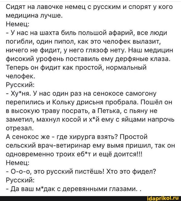 Сидят на лавочке немец с русским и спорят у кого медицина лучше. Немец: – У нас на шахта биль польшой афарий, все люди погибли, один пипол, как это челофек вылазит, ничего не фидит, у него глязоф нету. Наш медицин фисокий урофень поставиль ему дерфяные клаза. Теперь он фидит как простой, нормальный челофек. Русский: – Ху*ня. У нас один раз на сенокосе самогону перепились и Кольку дрисьня пробрала. Пошёл он в высокую траву посрать, а Петька, с пьяну не заметил, махнул косой и х*й ему с яйцами напрочь отрезал. А сенокос же – где хирурга взять? Простой сельский врач-ветиринар ему вымя пришил, так он одновременно троих еб*т и ещё доится!!! Немец: – О-о-о, это русский пистёшь! Хто это фидел? Русский: – Да ваш м*дак с деревянными глазами. . – АйДаПрикол Сидят на лавочке немец с русским и спорят у кого медицина лучше. Немец: – У нас на шахта биль польшой афарий, все люди погибли, один пипол, как это челофек вылазит, ничего не фидит, у него глязоф нету. Наш медицин фисокий урофень поставиль ему дерфяные клаза. Теперь он фидит как простой, нормальный челофек. Русский: – Ху*ня. У нас один раз на сенокосе самогону перепились и Кольку дрисьня пробрала. Пошёл он в высокую траву посрать, а Петька, с пьяну не заметил, махнул косой и х*й ему с яйцами напрочь отрезал. А сенокос же – где хирурга взять? Простой сельский врач-ветиринар ему вымя пришил, так он одновременно троих еб*т и ещё доится!!! Немец: – О-о-о, это русский пистёшь! Хто это фидел? Русский: – Да ваш м*дак с деревянными глазами. . – АйДаПрикол