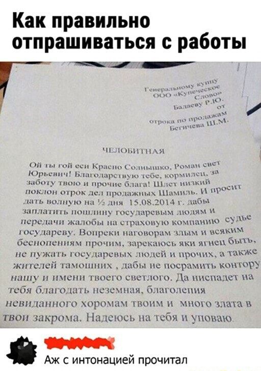 Как правильно отпрашиваться с работы ЧЕЛОБИТНАЯ смет за лыко, Рома кормил ОЙ ты гой еси Красно Сол Благодарстьую Юрьснич! за Благодарстьую т оту твою и прочие блага! Шлет низкий поклон отрок дел продажных Шамиль. М дать волную на % дня 15.08.2014 г. дабы заплатить пошлину государевым людям передачи жалобы на страховую компанию государеву. Вопреки наговорам злым и зсяким беснопениям прочим, зарекаюсь яки ягием быт не пужать государевых людей и прочих, а также жителей тамошних дабы не посрамить контору нашу и имени твоего светлого. Да ниспадет тебя благодать неземная, благолепия невиданного хоромам твоим и много злата в твои закрома. Надеюсь на тебя и уповаю Аж с интонацией прочитал – АйДаПрикол Как правильно отпрашиваться с работы ЧЕЛОБИТНАЯ смет за лыко, Рома кормил ОЙ ты гой еси Красно Сол Благодарстьую Юрьснич! за Благодарстьую т оту твою и прочие блага! Шлет низкий поклон отрок дел продажных Шамиль. М дать волную на % дня 15.08.2014 г. дабы заплатить пошлину государевым людям передачи жалобы на страховую компанию государеву. Вопреки наговорам злым и зсяким беснопениям прочим, зарекаюсь яки ягием быт не пужать государевых людей и прочих, а также жителей тамошних дабы не посрамить контору нашу и имени твоего светлого. Да ниспадет тебя благодать неземная, благолепия невиданного хоромам твоим и много злата в твои закрома. Надеюсь на тебя и уповаю Аж с интонацией прочитал – АйДаПрикол